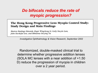 Investigative Ophthalmology & Vision Research, September 2002
Randomized, double-masked clinical trial to
determine whether progressive addition lenses
(SOLA MC lenses with a near addition of +1.50
D) reduce the progression of myopia in children
over a 2 year period.
Do bifocals reduce the rate of
myopic progression?
 