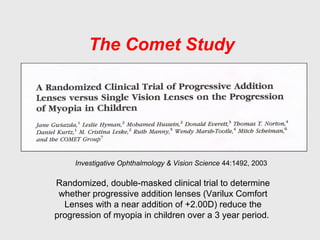 The Comet Study
Investigative Ophthalmology & Vision Science 44:1492, 2003
Randomized, double-masked clinical trial to determine
whether progressive addition lenses (Varilux Comfort
Lenses with a near addition of +2.00D) reduce the
progression of myopia in children over a 3 year period.
 