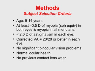 Methods
Subject Selection Criteria
• Age: 9-14 years.
• At least –0.5 D of myopia (sph equiv) in
both eyes & myopic in all meridians.
• < 2.0 D of astigmatism in each eye.
• Corrected VA = 20/20 or better in each
eye.
• No significant binocular vision problems.
• Normal ocular health.
• No previous contact lens wear.
 