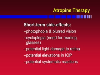 Atropine TherapyAtropine Therapy
ShortShort--term sideterm side--effects:effects:
––photophobia & blurred visionphotophobia & blurred vision
––cycloplegia (need for readingcycloplegia (need for reading
glasses)glasses)
––potential light damage to retinapotential light damage to retina
––potential elevations in IOPpotential elevations in IOP
––potential systematic reactionspotential systematic reactions
 