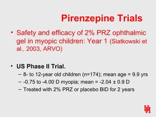 Pirenzepine Trials
• Safety and efficacy of 2% PRZ ophthalmic
gel in myopic children: Year 1 (Siatkowski et
al., 2003, ARVO)
• US Phase II Trial.
– 8- to 12-year old children (n=174); mean age = 9.9 yrs
– -0.75 to -4.00 D myopia; mean = -2.04 ± 0.9 D
– Treated with 2% PRZ or placebo BID for 2 years
 