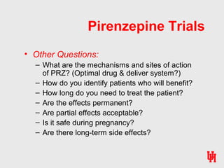 Pirenzepine Trials
• Other Questions:
– What are the mechanisms and sites of action
of PRZ? (Optimal drug & deliver system?)
– How do you identify patients who will benefit?
– How long do you need to treat the patient?
– Are the effects permanent?
– Are partial effects acceptable?
– Is it safe during pregnancy?
– Are there long-term side effects?
 