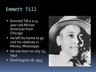 Emmett Till

 Emmett Till is a 14
  year-old African
  American from
  Chicago.
 He left his home to go
  visit his relatives in
  Money, Mississippi.
 He was born on July 25,
  1941
 Died August 28, 1955
 