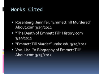 Works Cited

 Rosenberg, Jennifer. “Emmett Till Murdered”
  About.com 3/29/2012
 “The Death of Emmett Till” History.com
  3/29/2012
 “Emmett Till Murder” umkc.edu 3/29/2012
 Vox, Lisa. “A Biography of Emmett Till”
  About.com 3/29/2012
 