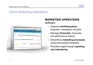 Bringing Science to the Art of Marketing




Unica Marketing Operations

                                           MARKETING OPERATIONS
                                           software:
                                            – Captures marketing plans
                                                                 plans,
                                              programs, campaigns, and jobs
                                            – Manages financials resources,
                                                       financials,
                                              and performance metrics
                                            – Streamlines marketing processes
                                              using best practice templates.
                                            – Provides insight through reporting
                                              and calendaring



11                                                                                       11
                                                                     © 2011 IBM Corporation
 