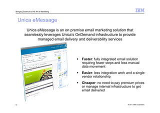 Bringing Science to the Art of Marketing




     Unica eMessage
           Unica eMessage is an on premise email marketing solution that
          seamlessly leverages Unica’s OnDemand infrastructure to provide
                 managed email delivery and deliverability services




                                           Faster: fully integrated email solution
                                           requiring fewer steps and less manual
                                           data movement
                                           Easier: less integration work and a single
                                           vendor relationship
                                           Cheaper: no need to pay premium prices
                                           or manage internal infrastructure to get
                                           email delivered



13                                                                        © 2011 IBM Corporation
 