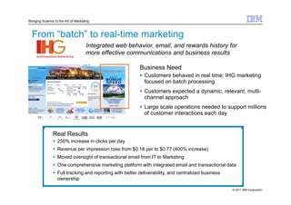 Bringing Science to the Art of Marketing



  From “batch” to real-time marketing
                                     Integrated web behavior, email, and rewards history for
                                     more effective communications and business results

                                                           Business Need
                                                             Customers behaved in real time; IHG marketing
                                                             focused on batch processing
                                                             Customers expected a dynamic, relevant, multi-
                                                             channel approach
                                                             Large scale operations needed to support millions
                                                             of customer interactions each day


                Real Results
                   250% increase in clicks per day
                   Revenue per impression rose from $0.18 per to $0.77 (400% increase)
                   Moved oversight of transactional email from IT to Marketing
                   One comprehensive marketing platform with integrated email and transactional data
                   Full tracking and reporting with better deliverability, and centralized business
                   ownership

                                                                                                      © 2011 IBM Corporation
 