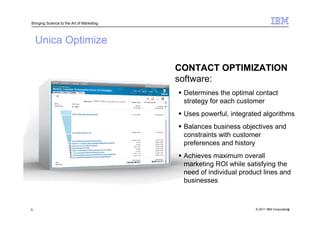 Bringing Science to the Art of Marketing




    Unica Optimize

                                           CONTACT OPTIMIZATION
                                           software:
                                            Determines the optimal contact
                                            strategy for each customer
                                            Uses powerful, integrated algorithms
                                            Balances business objectives and
                                            constraints with customer
                                            preferences and history
                                            Achieves maximum overall
                                            marketing ROI while satisfying the
                                            need of individual product lines and
                                            businesses



9                                                                   © 2011 IBM Corporation
                                                                                         9
 