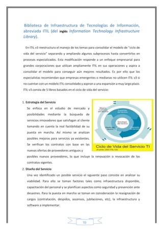 10 
Biblioteca de Infraestructura de Tecnologías de Información, abreviada ITIL (del inglés Information Technology Infrastructure Library). 
En ITIL v3 reestructura el manejo de los temas para consolidar el modelo de "ciclo de vida del servicio" separando y ampliando algunos subprocesos hasta convertirlos en procesos especializados. Esta modificación responde a un enfoque empresarial para grandes corporaciones que utilizan ampliamente ITIL en sus operaciones y aspira a consolidar el modelo para conseguir aún mejores resultados. Es por ello que los especialistas recomiendan que empresas emergentes o medianas no utilicen ITIL v3 si no cuentan con un modelo ITIL consolidado y aspiran a una expansión a muy largo plazo. 
ITIL v3 consta de 5 libros basados en el ciclo de vida del servicio: 
1. Estrategia del Servicio 
Se enfoca en el estudio de mercado y posibilidades mediante la búsqueda de servicios innovadores que satisfagan al cliente tomando en cuenta la real factibilidad de su puesta en marcha. Así mismo se analizan posibles mejoras para servicios ya existentes. Se verifican los contratos con base en las nuevas ofertas de proveedores antiguos y 
posibles nuevos proveedores, lo que incluye la renovación o revocación de los contratos vigentes. 
2. Diseño del Servicio 
Una vez identificado un posible servicio el siguiente paso consiste en analizar su viabilidad. Para ello se toman factores tales como infraestructura disponible, capacitación del personal y se planifican aspectos como seguridad y prevención ante desastres. Para la puesta en marcha se toman en consideración la reasignación de cargos (contratación, despidos, ascensos, jubilaciones, etc), la infraestructura y software a implementar. 
 