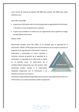 12 
otras normas de sistemas de gestión (ISO 9001 para calidad, ISO 14001 para medio ambiente, etc.). 
ISO 17799 / ISO 27000 
 proporciona información sobre la forma de garantizar la seguridad de la información.  describe un marco de gestión que se aplicará. 
 requiere para establecer el enfoque de una organización para la gestión de riesgos de seguridad de información. 
ISO/IEC 17799 
Denominada también como ISO 27002; es un estándar para la seguridad de la información. ISO/IEC 17799 proporciona recomendaciones de las mejores prácticas en la gestión de la seguridad de la información a todos los interesados y responsables en iniciar, implantar o mantener sistemas de gestión de la seguridad de la información. La seguridad de la información se define en el estándar como “la preservación de la confidencialidad (asegurando que sólo quienes estén autorizados pueden acceder a la información), integridad (asegurando que la información y sus métodos de proceso son exactos y 
completos) y disponibilidad (asegurando que los usuarios autorizados tienen acceso a la información y a sus activos asociados cuando lo requieran)”. 
 