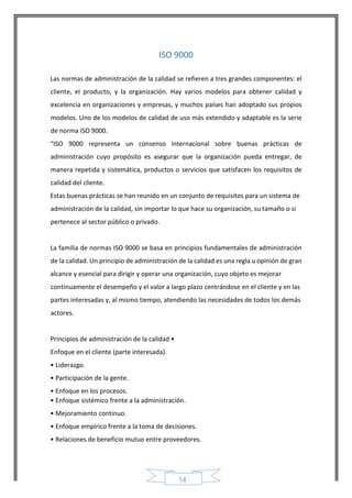 14 
ISO 9000 
Las normas de administración de la calidad se refieren a tres grandes componentes: el cliente, el producto, y la organización. Hay varios modelos para obtener calidad y excelencia en organizaciones y empresas, y muchos países han adoptado sus propios modelos. Uno de los modelos de calidad de uso más extendido y adaptable es la serie de norma ISO 9000. 
“ISO 9000 representa un consenso internacional sobre buenas prácticas de administración cuyo propósito es asegurar que la organización pueda entregar, de manera repetida y sistemática, productos o servicios que satisfacen los requisitos de calidad del cliente. 
Estas buenas prácticas se han reunido en un conjunto de requisitos para un sistema de administración de la calidad, sin importar lo que hace su organización, su tamaño o si pertenece al sector público o privado. 
La familia de normas ISO 9000 se basa en principios fundamentales de administración de la calidad. Un principio de administración de la calidad es una regla u opinión de gran 
alcance y esencial para dirigir y operar una organización, cuyo objeto es mejorar continuamente el desempeño y el valor a largo plazo centrándose en el cliente y en las partes interesadas y, al mismo tiempo, atendiendo las necesidades de todos los demás actores. 
Principios de administración de la calidad • Enfoque en el cliente (parte interesada). 
• Liderazgo. 
• Participación de la gente. 
• Enfoque en los procesos. 
• Enfoque sistémico frente a la administración. 
• Mejoramiento continuo. 
• Enfoque empírico frente a la toma de decisiones. 
• Relaciones de beneficio mutuo entre proveedores. 
 