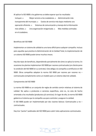 15 
Al aplicar la ISO 9000 a los gobiernos se debe esperar que los resultados incluyan: o Mejor servicio a los ciudadanos. o Administración más transparente del municipio. o Costos de servicio más bajos mediante una operación eficiente. o Sistemas de comunicación y manejo de la información más sólidos. o Una organización revigorizada. o Más medidas centradas en el ciudadano. 
Beneficios del ISO 9000 
Implementar un sistema de calidad es una tarea difícil para cualquier compañía. Incluso para aquellas que practica la Administración de la Calidad Total, la implementación de un sistema ISO 9000 puede tomar muchos meses. 
Hay dos tipos de beneficios, dependiendo parcialmente de cómo se aplica la norma. En ocasiones las plantas implementan ISO 9000 por razones contractuales (un cliente pone la condición del ISO 9000 en su contrato). Esto obliga a la compañía a certificarse en ISO 9000. Otras compañías adoptan la norma ISO 9000 por razones por razones no – contractuales (simplemente como un modelo para un sistema ideal de calidad). 
Componentes del ISO 9000 
La norma ISO 9000 es un conjunto de reglas de sentido común relativas al sistema de calidad. No aplica a productos o servicios específicos, esto es, no esta de hecho orientada a los resultados (productos y/o servicios). En lugar de ello, la norma ISO 9000 gobierna al sistema que la compañía usa para controlar y asegurar la calidad. 
El ISO 9000 puede ser implementado por dos razones básicas: Contractuales y no – contractuales. 
Hay tres “partes” publicadas del ISO 9000 para cubrir tales aplicaciones contractuales.  