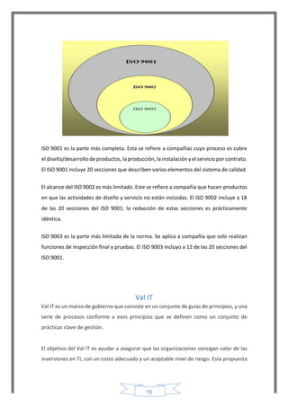 16 
ISO 9001 es la parte más completa. Esta se refiere a compañías cuyo proceso es cubre el diseño/desarrollo de productos, la producción, la instalación y el servicio por contrato. El ISO 9001 incluye 20 secciones que describen varios elementos del sistema de calidad. 
El alcance del ISO 9002 es más limitado. Este se refiere a compañía que hacen productos en que las actividades de diseño y servicio no están incluidas. El ISO 9002 incluye a 18 de las 20 secciones del ISO 9001; la redacción de estas secciones es prácticamente idéntica. 
ISO 9003 es la parte más limitada de la norma. Se aplica a compañía que solo realizan funciones de inspección final y pruebas. El ISO 9003 incluyo a 12 de las 20 secciones del ISO 9001. 
Val IT 
Val IT es un marco de gobierno que consiste en un conjunto de guias de principios, y una serie de procesos conforme a esos principios que se definen como un conjunto de prácticas clave de gestión. 
El objetivo del Val IT es ayudar a asegurar que las organizaciones consigan valor de las inversiones en TI, con un costo adecuado y un aceptable nivel de riesgo. Esta propuesta  