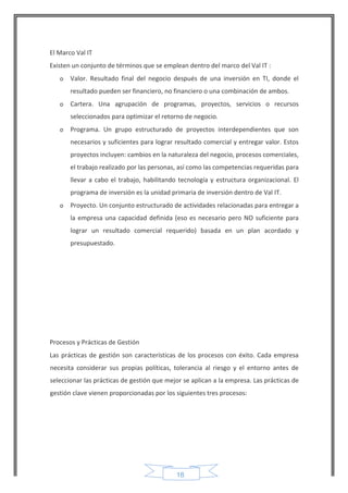 18 
El Marco Val IT 
Existen un conjunto de términos que se emplean dentro del marco del Val IT : 
o Valor. Resultado final del negocio después de una inversión en TI, donde el resultado pueden ser financiero, no financiero o una combinación de ambos. 
o Cartera. Una agrupación de programas, proyectos, servicios o recursos seleccionados para optimizar el retorno de negocio. 
o Programa. Un grupo estructurado de proyectos interdependientes que son necesarios y suficientes para lograr resultado comercial y entregar valor. Estos proyectos incluyen: cambios en la naturaleza del negocio, procesos comerciales, el trabajo realizado por las personas, así como las competencias requeridas para llevar a cabo el trabajo, habilitando tecnología y estructura organizacional. El programa de inversión es la unidad primaria de inversión dentro de Val IT. 
o Proyecto. Un conjunto estructurado de actividades relacionadas para entregar a la empresa una capacidad definida (eso es necesario pero NO suficiente para lograr un resultado comercial requerido) basada en un plan acordado y presupuestado. 
Procesos y Prácticas de Gestión 
Las prácticas de gestión son características de los procesos con éxito. Cada empresa necesita considerar sus propias políticas, tolerancia al riesgo y el entorno antes de seleccionar las prácticas de gestión que mejor se aplican a la empresa. Las prácticas de gestión clave vienen proporcionadas por los siguientes tres procesos:  