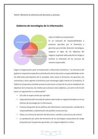 21 
Patrón: Mantener la coherencia de decisiones y acciones. 
Gobierno de tecnologías de la información. 
¿Qué es Gobierno Corporativo? 
Es un conjunto de responsabilidades y prácticas ejercidas por el directorio y gerentes para brindar dirección estratégica, asegurar el logro de los objetivos del negocio, la gestión adecuada de los riesgos y verificar la utilización de los recursos de manera responsable. 
Según la Organización para la Cooperación y Desarrollo Económico, “La estructura del gobierno corporativo especifica la distribución de los derechos y responsabilidades entre los diferentes participantes de la sociedad, tales como el directorio, los gerentes, los accionistas y otros agentes económicos que mantengan algún interés en la empresa. El Gobierno Corporativo también provee la estructura a través de la cual se establecen los objetivos de la empresa, los medios para alcanzar estos objetivos, así como la forma de hacer un seguimiento a su desempeño” 
• Con ello se espera evitar por ejemplo: 
• Especulaciones del mercado de valores sobre todo en negocios basados en el uso efectivo de tecnología de la información. 
• Fracasos de gestión de las políticas de información y comunicación, sentido de la responsabilidad y subestimación de posibles consecuencias. 
• Faltas en la forma de decisión del directorio, comités y estructuras de control. 
• La aprobación por parte del directorio de las estrategias corporativas de riesgo propuesto por los gerentes generales, sin ninguna objeción o crítica. 
 