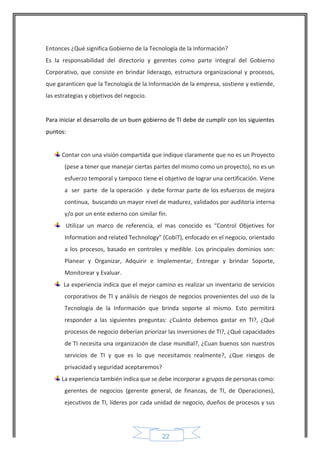 22 
Entonces ¿Qué significa Gobierno de la Tecnología de la Información? 
Es la responsabilidad del directorio y gerentes como parte integral del Gobierno Corporativo, que consiste en brindar liderazgo, estructura organizacional y procesos, que garanticen que la Tecnología de la Información de la empresa, sostiene y extiende, las estrategias y objetivos del negocio. 
Para iniciar el desarrollo de un buen gobierno de TI debe de cumplir con los siguientes puntos: 
Contar con una visión compartida que indique claramente que no es un Proyecto (pese a tener que manejar ciertas partes del mismo como un proyecto), no es un esfuerzo temporal y tampoco tiene el objetivo de lograr una certificación. Viene a ser parte de la operación y debe formar parte de los esfuerzos de mejora continua, buscando un mayor nivel de madurez, validados por auditoria interna y/o por un ente externo con similar fin. 
Utilizar un marco de referencia, el mas conocido es “Control Objetives for Information and related Technology” (CobiT), enfocado en el negocio, orientado a los procesos, basado en controles y medible. Los principales dominios son: Planear y Organizar, Adquirir e Implementar, Entregar y brindar Soporte, Monitorear y Evaluar. 
La experiencia indica que el mejor camino es realizar un inventario de servicios corporativos de TI y análisis de riesgos de negocios provenientes del uso de la Tecnología de la Información que brinda soporte al mismo. Esto permitirá responder a las siguientes preguntas: ¿Cuánto debemos gastar en TI?, ¿Qué procesos de negocio deberían priorizar las inversiones de TI?, ¿Qué capacidades de TI necesita una organización de clase mundial?, ¿Cuan buenos son nuestros servicios de TI y que es lo que necesitamos realmente?, ¿Que riesgos de privacidad y seguridad aceptaremos? 
La experiencia también indica que se debe incorporar a grupos de personas como: gerentes de negocios (gerente general, de finanzas, de TI, de Operaciones), ejecutivos de TI, líderes por cada unidad de negocio, dueños de procesos y sus  