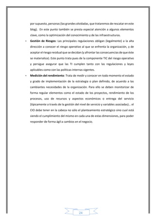 24 
por supuesto, personas (las grandes olvidadas, que trataremos de rescatar en este blog). En este punto también se presta especial atención a algunos elementos clave, como la optimización del conocimiento y de las infraestructuras. 
• Gestión de Riesgos: Las principales regulaciones obligan (legalmente) a la alta dirección a conocer el riesgo operativo al que se enfrenta la organización, y de aceptar el riesgo residual que se decidan (y afrontar las consecuencias de que éste se materialice). Este punto trata pues de la componente TIC del riesgo operativo y persigue asegurar que las TI cumplen tanto con las regulaciones y leyes aplicables como con las políticas internas vigentes. 
• Medición del rendimiento: Trata de medir y conocer en todo momento el estado y grado de implementación de la estrategia o plan definido, de acuerdo a las cambiantes necesidades de la organización. Para ello se deben monitorizar de forma regular elementos como el estado de los proyectos, rendimiento de los procesos, uso de recursos y aspectos económicos o entrega del servicio (típicamente a través de la gestión del nivel de servicio y variables asociadas)… el CIO debe tener en la cabeza no sólo el planteamiento estratégico sino cual está siendo el cumplimiento del mismo en cada una de estas dimensiones, para poder responder de forma ágil a cambios en el negocio. 
 
