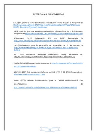 26 
REFERENCIAS BIBLIOGRAFICAS 
ISACA (2012) Lanza el Marco de Referencia para el Buen Gobierno de COBIT 5. Recuperado de http://www.isaca.org/About-ISACA/Press-room/NewsReleases/Spanish/Pages/ISACA-Issues- COBIT-5-Governance-Framework-Spanish.aspx 
ISACA (2012) Un Marco de Negocio para el Gobierno y la Gestión de las TI de la Empresa. Recuperado de http://www.isaca.org/COBIT/Documents/COBIT5-FrameworkSpanish.pdf 
BITCompany (2012) Gobernando ITIL con CobiT. Recuperado de http://www.bitcompany.biz/gobierno-corporativo-de-it-itil-o-cobit/#.VG1MQPmG-b9 
(2013)Fundamentos para la generación de estrategias de TI. Recuperado de http://fundamentotic.blogspot.mx/2013/10/31-fundamentos-para-la-generacion- de.html 
ITIL (1990) Information Technology Infrastructure Library. Recuperado de http://es.wikipedia.org/wiki/Information_Technology_Infrastructure_Library#ITIL_v3 
CobiT e ITIL(2007) Marco de trabajo. Recuperado de http://es.slideshare.net/rsoriano/cobit-itil- iso-27000-marcos-de-gobierno NOWECO (2007) Risk Management Software and ISO 17799 / ISO 27000.Recuperado de http://www.noweco.com/risk/riske13.htm 
upan1 (2003) Normas Internacionales para la Calidad Gubernamental (5th G.F.).Recuperado de http://unpan1.un.org/intradoc/groups/public/documents/un/unpan012640.pdf 
