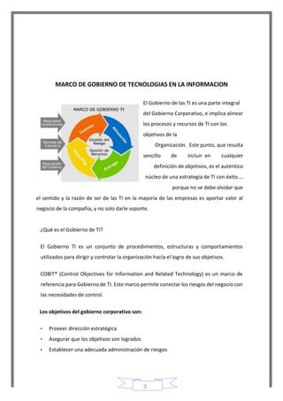 3 
MARCO DE GOBIERNO DE TECNOLOGIAS EN LA INFORMACION 
El Gobierno de las TI es una parte integral del Gobierno Corporativo, e implica alinear los procesos y recursos de TI con los objetivos de la 
Organización. Este punto, que resulta sencillo de incluir en cualquier definición de objetivos, es el auténtico núcleo de una estrategia de TI con éxito…. porque no se debe olvidar que 
el sentido y la razón de ser de las TI en la mayoría de las empresas es aportar valor al negocio de la compañía, y no solo darle soporte. 
¿Qué es el Gobierno de TI? 
El Gobierno TI es un conjunto de procedimientos, estructuras y comportamientos utilizados para dirigir y controlar la organización hacía el logro de sus objetivos. 
COBIT® (Control Objectives for Information and Related Technology) es un marco de referencia para Gobierno de TI. Este marco permite conectar los riesgos del negocio con las necesidades de control. 
Los objetivos del gobierno corporativo son: 
• Proveer dirección estratégica 
• Asegurar que los objetivos son logrados 
• Establecer una adecuada administración de riesgos  