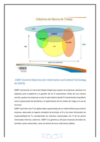 5 
COBIT (Control Objectives for Information and related Technology de ISACA) 
COBIT 5 provee de un marco de trabajo integral que ayuda a las empresas a alcanzar sus objetivos para el gobierno y la gestión de las TI corporativas. Dicho de una manera sencilla, ayuda a las empresas a crear el valor óptimo desde IT manteniendo el equilibrio entre la generación de beneficios y la optimización de los niveles de riesgo y el uso de recursos. 
COBIT 5 permite a las TI ser gobernadas y gestionadas de un modo holístico para toda la empresa, abarcando al negocio completo de principio a fin y las áreas funcionales de responsabilidad de TI, considerando los intereses relacionados con TI de las partes interesadas internas y externas. COBIT 5 es genérico y útil para empresas de todos los tamaños, tanto comerciales, como sin ánimo de lucro o del sector público.  
