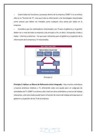 7 
– Cubre todas las funciones y procesos dentro de la empresa; COBIT 5 no se enfoca sólo en la “función de TI”, sino que trata la información y las tecnologías relacionadas como activos que deben ser tratados como cualquier otro activo por todos en la empresa. 
– Considera que los catalizadores relacionados con TI para el gobierno y la gestión deben ser a nivel de toda la empresa y de principio a fin, es decir, incluyendo a todo y todos – internos y externos – los que sean relevantes para el gobierno y la gestión de la información de la empresa y TI relacionadas. 
Principio 2 
Principio 3: Aplicar un Marco de Referencia único integrado—Hay muchos estándares y buenas prácticas relativos a TI, ofreciendo cada uno ayuda para un subgrupo de actividades de TI. COBIT 5 se alinea a alto nivel con otros estándares y marcos de trabajo relevantes, y de este modo puede hacer la función de marco de trabajo principal para el gobierno y la gestión de las TI de la empresa. 
 