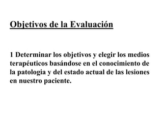 Objetivos de la Evaluación
1 Determinar los objetivos y elegir los medios
terapéuticos basándose en el conocimiento de
la patologia y del estado actual de las lesiones
en nuestro paciente.
 