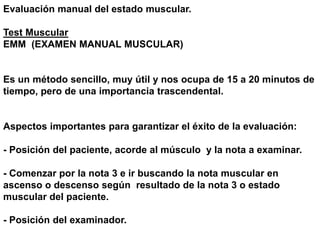 Evaluación manual del estado muscular.
Test Muscular
EMM (EXAMEN MANUAL MUSCULAR)
Es un método sencillo, muy útil y nos ocupa de 15 a 20 minutos de
tiempo, pero de una importancia trascendental.
Aspectos importantes para garantizar el éxito de la evaluación:
- Posición del paciente, acorde al músculo y la nota a examinar.
- Comenzar por la nota 3 e ir buscando la nota muscular en
ascenso o descenso según resultado de la nota 3 o estado
muscular del paciente.
- Posición del examinador.
 