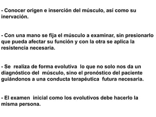 - Conocer origen e inserción del músculo, así como su
inervación.
- Con una mano se fija el músculo a examinar, sin presionarlo
que pueda afectar su función y con la otra se aplica la
resistencia necesaria.
- Se realiza de forma evolutiva lo que no solo nos da un
diagnóstico del músculo, sino el pronóstico del paciente
guiándonos a una conducta terapéutica futura necesaria.
- El examen inicial como los evolutivos debe hacerlo la
misma persona.
 
