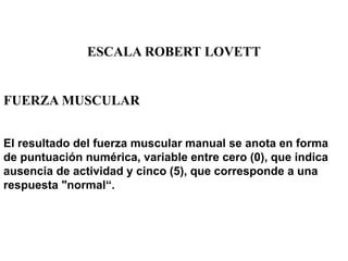 ESCALA ROBERT LOVETT
FUERZA MUSCULAR
El resultado del fuerza muscular manual se anota en forma
de puntuación numérica, variable entre cero (0), que indica
ausencia de actividad y cinco (5), que corresponde a una
respuesta "normal“.
 