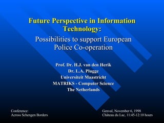 Future Perspective in Information Technology: Possibilities to support European Police Co-operation Prof. Dr. H.J. van den Herik Dr. L.A. Plugge Universiteit Maastricht MATRIKS - Computer Science The Netherlands Conference: Across Schengen Borders Genval, November 6, 1998 Château du Lac, 11:45-12:10 hours 