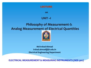 ELECTRICAL MEASUREMENT & MEASURING INSTRUMENTS (NEE-302)
Md Irshad Ahmad
irshad.ahmad@jit.edu.in
Electrical Engineering Department
LECTURE
on
UNIT –I
Philosophy of Measurement-&
Analog Measurement of Electrical Quantities
 