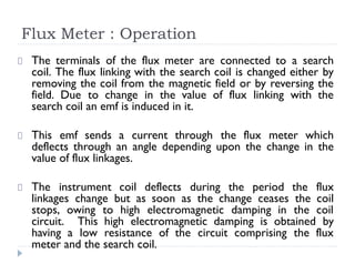 Flux Meter : Operation
The terminals of the flux meter are connected to a search
coil. The flux linking with the search coil is changed either by
removing the coil from the magnetic field or by reversing the
field. Due to change in the value of flux linking with the
search coil an emf is induced in it.
This emf sends a current through the flux meter which
deflects through an angle depending upon the change in the
value of flux linkages.
The instrument coil deflects during the period the flux
linkages change but as soon as the change ceases the coil
stops, owing to high electromagnetic damping in the coil
circuit. This high electromagnetic damping is obtained by
having a low resistance of the circuit comprising the flux
meter and the search coil.
 