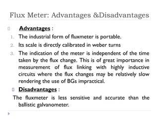 Flux Meter: Advantages &Disadvantages
Advantages :
1. The industrial form of fluxmeter is portable.
2. Its scale is directly calibrated in weber turns
3. The indication of the meter is independent of the time
taken by the flux change. This is of great importance in
measurement of flux linking with highly inductive
circuits where the flux changes may be relatively slow
rendering the use of BGs impractical.
Disadvantages :
The fluxmeter is less sensitive and accurate than the
ballistic galvanometer.
 