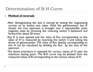 Determination of B-H Curve
Method of reversals
After demagnetizing the test is started by setting the magnetizing
current to its lowest test value. With the galvanometer key K
closed, the iron specimen is brought into a reproducible cyclic
magnetic state by throwing the reversing switch S backward and
forward for about 20 times.
Key K is now opened and the value of flux corresponding to this
value of H is measured by reversing the switch S and noting the
throw of galvanometer. The value of flux density corresponding to
this H can be calculated by dividing the flux by the area of the
specimen
The above procedure is repeated for various values of H upto the
maximum testing point. The B-H curve may be plotted from the
measured values of B corresponding to the various values of H.
 