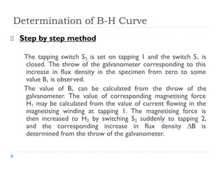 Determination of B-H Curve
Step by step method
The tapping switch S2 is set on tapping 1 and the switch S1 is
closed. The throw of the galvanometer corresponding to this
increase in flux density in the specimen from zero to some
value B1 is observed.
The value of B1 can be calculated from the throw of the
galvanometer. The value of corresponding magnetising force
H1 may be calculated from the value of current flowing in the
magnetising winding at tapping 1. The magnetising force is
then increased to H2 by switching S2 suddenly to tapping 2,
and the corresponding increase in flux density ∆B is
determined from the throw of the galvanometer.
 