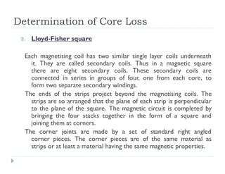 Determination of Core Loss
2. Lloyd-Fisher square
Each magnetising coil has two similar single layer coils underneath
it. They are called secondary coils. Thus in a magnetic square
there are eight secondary coils. These secondary coils are
connected in series in groups of four, one from each core, to
form two separate secondary windings.
The ends of the strips project beyond the magnetising coils. The
strips are so arranged that the plane of each strip is perpendicular
to the plane of the square. The magnetic circuit is completed by
bringing the four stacks together in the form of a square and
joining them at corners.
The corner joints are made by a set of standard right angled
corner pieces. The corner pieces are of the same material as
strips or at least a material having the same magnetic properties.
 