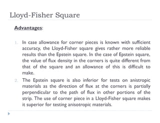 Lloyd-Fisher Square
Advantages:
1. In case allowance for corner pieces is known with sufficient
accuracy, the Lloyd-Fisher square gives rather more reliable
results than the Epstein square. In the case of Epstein square,
the value of flux density in the corners is quite different from
that of the square and an allowance of this is difficult to
make.
2. The Epstein square is also inferior for tests on anistropic
materials as the direction of flux at the corners is partially
perpendicular to the path of flux in other portions of the
strip. The use of corner piece in a Lloyd-Fisher square makes
it superior for testing anisotropic materials.
 