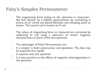 Fahy’s Simplex Permeameter
The magnetising force acting on the specimen is measured ,
like flux density, by a ballistic galvanometer by connecting it
across an air cored coil placed between two clamping posts as
shown. This search coil is known as H coil.
The values of magnetising force so measured are corrected by
calibrating H coil using a specimen of known magnetic
characteristics in place of the test specimen
The advantages of Fahy’s Permeameter are:
1. It is simpler in both construction and operation. The data may
be acquired very rapidly
2. It requires only test specimen
3. It is less sensitive to the effects of magnetic inhomogeneities in
the specimen
 