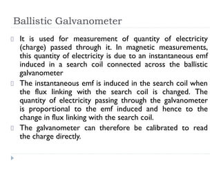 Ballistic Galvanometer
It is used for measurement of quantity of electricity
(charge) passed through it. In magnetic measurements,
this quantity of electricity is due to an instantaneous emf
induced in a search coil connected across the ballistic
galvanometer
The instantaneous emf is induced in the search coil when
the flux linking with the search coil is changed. The
quantity of electricity passing through the galvanometer
is proportional to the emf induced and hence to the
change in flux linking with the search coil.
The galvanometer can therefore be calibrated to read
the charge directly.
 