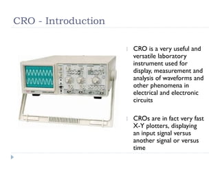 CRO - Introduction
CRO is a very useful and
versatile laboratory
instrument used for
display, measurement and
analysis of waveforms and
other phenomena in
electrical and electronic
circuits
CROs are in fact very fast
X-Y plotters, displaying
an input signal versus
another signal or versus
time
 