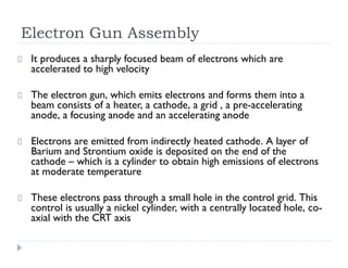 Electron Gun Assembly
It produces a sharply focused beam of electrons which are
accelerated to high velocity
The electron gun, which emits electrons and forms them into a
beam consists of a heater, a cathode, a grid , a pre-accelerating
anode, a focusing anode and an accelerating anode
Electrons are emitted from indirectly heated cathode. A layer of
Barium and Strontium oxide is deposited on the end of the
cathode – which is a cylinder to obtain high emissions of electrons
at moderate temperature
These electrons pass through a small hole in the control grid. This
control is usually a nickel cylinder, with a centrally located hole, co-
axial with the CRT axis
 