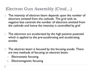 Electron Gun Assembly (Ctnd…)
The intensity of electron beam depends upon the number of
electrons emitted from the cathode. The grid with its
negative bias controls the number of electrons emitted from
the cathode and hence the intensity is controlled by grid
The electrons are accelerated by the high positive potential
which is applied to the pre-accelerating and accelerating
anodes
The electron beam is focused by the focusing anode. There
are two methods of focusing an electron beam:
i. Electrostatic focusing
ii. Electromagnetic focusing
 