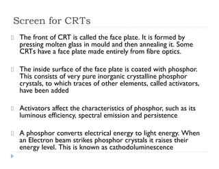 Screen for CRTs
The front of CRT is called the face plate. It is formed by
pressing molten glass in mould and then annealing it. Some
CRTs have a face plate made entirely from fibre optics.
The inside surface of the face plate is coated with phosphor.
This consists of very pure inorganic crystalline phosphor
crystals, to which traces of other elements, called activators,
have been added
Activators affect the characteristics of phosphor, such as its
luminous efficiency, spectral emission and persistence
A phosphor converts electrical energy to light energy. When
an Electron beam strikes phosphor crystals it raises their
energy level. This is known as cathodoluminescence
 