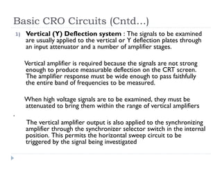 Basic CRO Circuits (Cntd…)
1) Vertical (Y) Deflection system : The signals to be examined
are usually applied to the vertical or Y deflection plates through
an input attenuator and a number of amplifier stages.
Vertical amplifier is required because the signals are not strong
enough to produce measurable deflection on the CRT screen.
The amplifier response must be wide enough to pass faithfully
the entire band of frequencies to be measured.
When high voltage signals are to be examined, they must be
attenuated to bring them within the range of vertical amplifiers
.
The vertical amplifier output is also applied to the synchronizing
amplifier through the synchronizer selector switch in the internal
position. This permits the horizontal sweep circuit to be
triggered by the signal being investigated
 