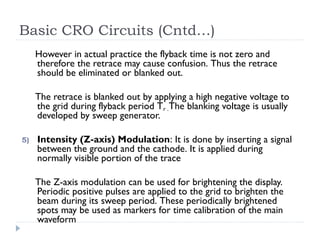 Basic CRO Circuits (Cntd…)
However in actual practice the flyback time is not zero and
therefore the retrace may cause confusion. Thus the retrace
should be eliminated or blanked out.
The retrace is blanked out by applying a high negative voltage to
the grid during flyback period Tr .The blanking voltage is usually
developed by sweep generator.
5) Intensity (Z-axis) Modulation: It is done by inserting a signal
between the ground and the cathode. It is applied during
normally visible portion of the trace
The Z-axis modulation can be used for brightening the display.
Periodic positive pulses are applied to the grid to brighten the
beam during its sweep period. These periodically brightened
spots may be used as markers for time calibration of the main
waveform
 