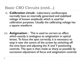 Basic CRO Circuits (cntd…)
9) Calibration circuit : Laboratory oscilloscopes
normally have an internally generated and stabilized
voltage of known amplitude which is used for
calibration purposes. Usually the calibrating voltage has
a square waveform
10) Astigmatism : This is used to correct an effect
which exactly is analogous to astigmatism in optical
lenses. To focus the spot correctly, it is necessary to
stop it near the centre of the screen by switching off
the time base and adjusting the X and Y positioning
controls. The spot is then made as sharp as possible by
successive adjustment of focus and astigmatism controls
 