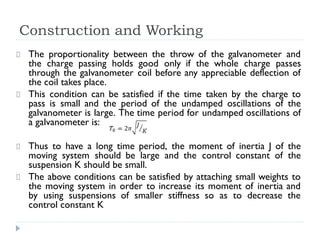 Construction and Working
The proportionality between the throw of the galvanometer and
the charge passing holds good only if the whole charge passes
through the galvanometer coil before any appreciable deflection of
the coil takes place.
This condition can be satisfied if the time taken by the charge to
pass is small and the period of the undamped oscillations of the
galvanometer is large. The time period for undamped oscillations of
a galvanometer is:
Thus to have a long time period, the moment of inertia J of the
moving system should be large and the control constant of the
suspension K should be small.
The above conditions can be satisfied by attaching small weights to
the moving system in order to increase its moment of inertia and
by using suspensions of smaller stiffness so as to decrease the
control constant K
 
