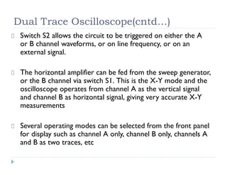 Dual Trace Oscilloscope(cntd…)
Switch S2 allows the circuit to be triggered on either the A
or B channel waveforms, or on line frequency, or on an
external signal.
The horizontal amplifier can be fed from the sweep generator,
or the B channel via switch S1. This is the X-Y mode and the
oscilloscope operates from channel A as the vertical signal
and channel B as horizontal signal, giving very accurate X-Y
measurements
Several operating modes can be selected from the front panel
for display such as channel A only, channel B only, channels A
and B as two traces, etc
 