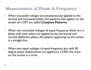 Measurement of Phase & Frequency
When sinusoidal voltages are simultaneously applied to the
vertical and horizontal plates, the patterns that appear on the
screen of a CRT are called Lissajous Patterns
When two sinusoidal voltages of equal frequency which are in
phase with each other are applied to the horizontal and
vertical deflection plates, the pattern appearing on the screen
is a straight line.
When two equal voltages of equal frequency but with 90
degree phase displacement are applied to a CRO, the trace
on the screen is a circle
 