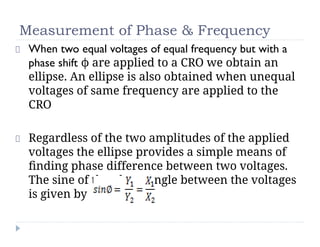 Measurement of Phase & Frequency
When two equal voltages of equal frequency but with a
phase shift ϕ are applied to a CRO we obtain an
ellipse. An ellipse is also obtained when unequal
voltages of same frequency are applied to the
CRO
Regardless of the two amplitudes of the applied
voltages the ellipse provides a simple means of
ﬁnding phase difference between two voltages.
The sine of the phase angle between the voltages
is given by
 